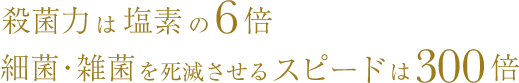 殺菌力は塩素の6倍細菌・雑菌を死滅させるスピードは300倍