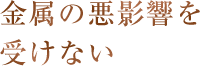 金属の悪影響を受けない